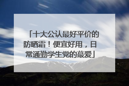 十大公认最好平价的防晒霜！便宜好用，日常通勤学生党的蕞爱