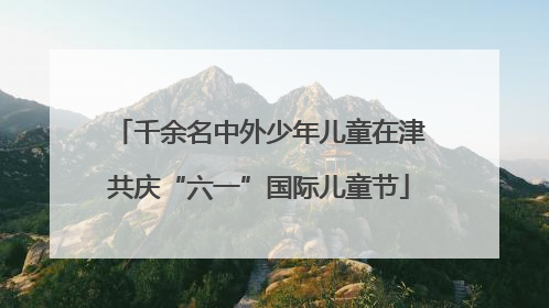 千余名中外少年儿童在津共庆“六一”国际儿童节
