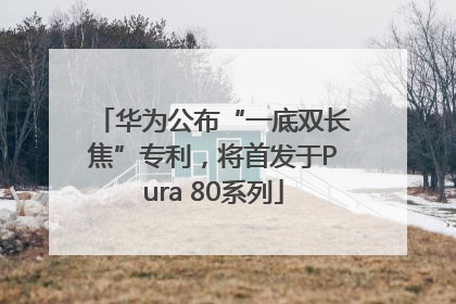华为公布“一底双长焦”专利，将首发于Pura 80系列