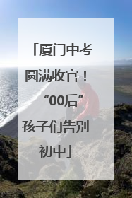 厦门中考圆满收官！“00后”孩子们告别初中