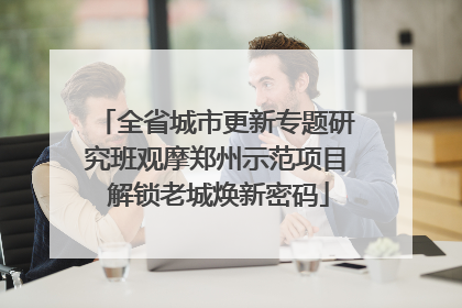 全省城市更新专题研究班观摩郑州示范项目 解锁老城焕新密码