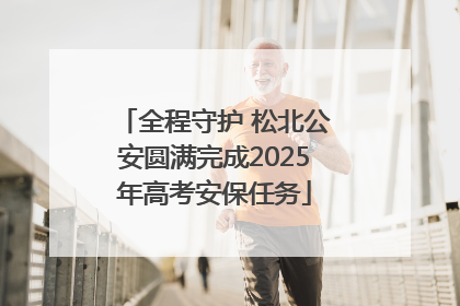 全程守护 松北公安圆满完成2025年高考安保任务