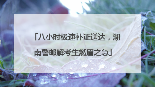 八小时极速补证送达，湖南警邮解考生燃眉之急