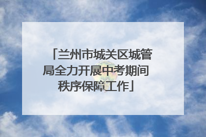 兰州市城关区城管局全力开展中考期间秩序保障工作