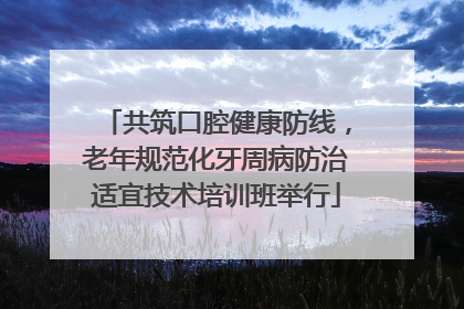 共筑口腔健康防线，老年规范化牙周病防治适宜技术培训班举行