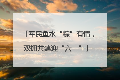 军民鱼水“粽”有情，双拥共建迎“六一”