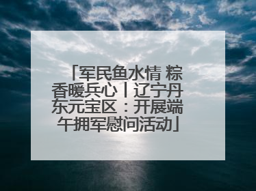 军民鱼水情 粽香暖兵心丨辽宁丹东元宝区：开展端午拥军慰问活动