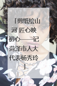 剪纸绘山河 匠心映初心——记菏泽市人大代表杨秀玲