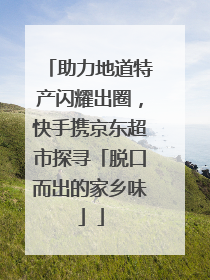 助力地道特产闪耀出圈，快手携京东超市探寻「脱口而出的家乡味」