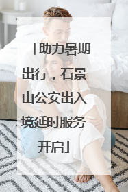 助力暑期出行，石景山公安出入境延时服务开启