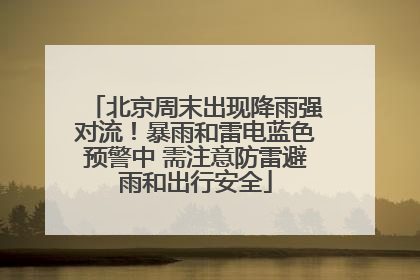 北京周末出现降雨强对流！暴雨和雷电蓝色预警中 需注意防雷避雨和出行安全