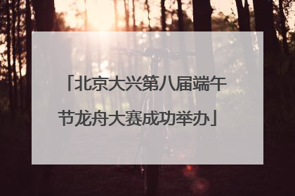 北京大兴第八届端午节龙舟大赛成功举办