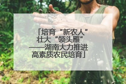 培育“新农人” 壮大“领头雁”——湖南大力推进高素质农民培育