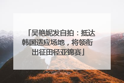 吴艳妮发自拍：抵达韩国适应场地，将领衔出征田径亚锦赛
