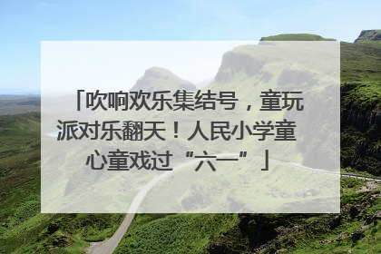 吹响欢乐集结号，童玩派对乐翻天！人民小学童心童戏过“六一”