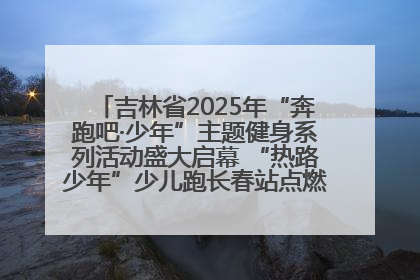 吉林省2025年“奔跑吧·少年”主题健身系列活动盛大启幕 “热路少年”少儿跑长春站点燃少年运动热情