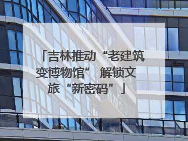 吉林推动“老建筑变博物馆” 解锁文旅“新密码”