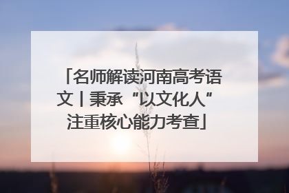 名师解读河南高考语文丨秉承“以文化人” 注重核心能力考查