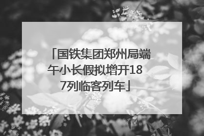 国铁集团郑州局端午小长假拟增开187列临客列车