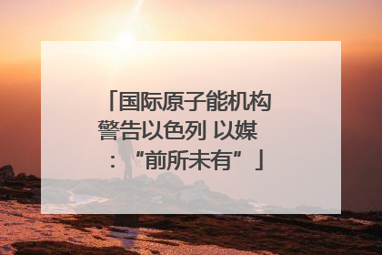 国际原子能机构警告以色列 以媒：“前所未有”