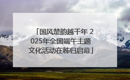 国风楚韵越千年 2025年全国端午主题文化活动在秭归启幕