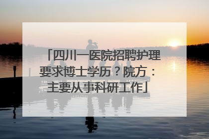 四川一医院招聘护理要求博士学历？院方：主要从事科研工作