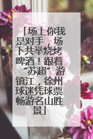 场上你我是对手，场下共举烧烤啤酒！跟着“苏超”游镇江，徐州球迷凭球票畅游名山胜景