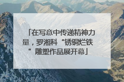 在写意中传递精神力量，罗湘科“锈铜烂铁”雕塑作品展开幕