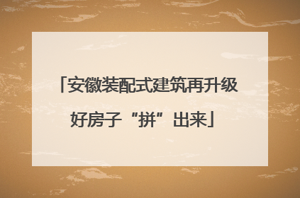 安徽装配式建筑再升级 好房子“拼”出来