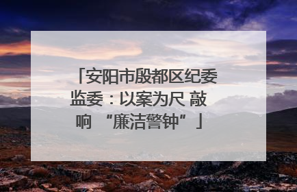 安阳市殷都区纪委监委：以案为尺 敲响 “廉洁警钟”