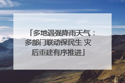 多地遇强降雨天气：多部门联动保民生 灾后重建有序推进