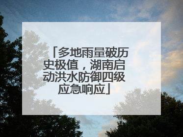 多地雨量破历史极值，湖南启动洪水防御四级应急响应