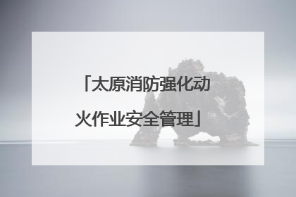 太原消防强化动火作业安全管理