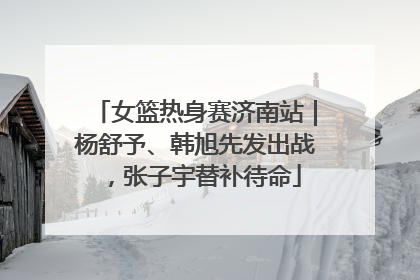 女篮热身赛济南站｜杨舒予、韩旭先发出战，张子宇替补待命