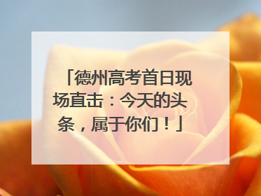 德州高考首日现场直击：今天的头条，属于你们！