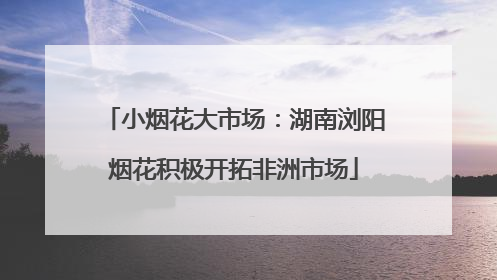 小烟花大市场：湖南浏阳烟花积极开拓非洲市场