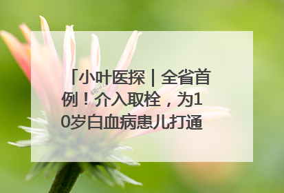 小叶医探｜全省首例！介入取栓，为10岁白血病患儿打通生命之“脉”
