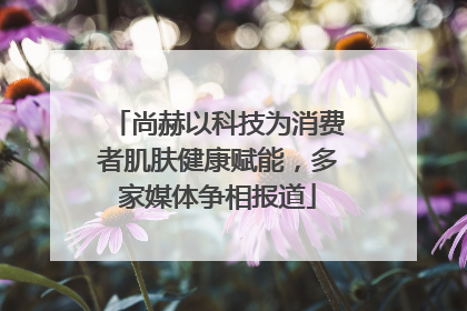尚赫以科技为消费者肌肤健康赋能，多家媒体争相报道