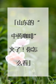 山东的“中药咖啡”火了！你怎么看
