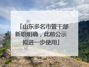 山东多名市管干部新职明确，此前公示拟进一步使用