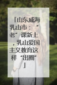 山东威海乳山市：“老”课新上，乳山爱国主义教育这样“出圈”