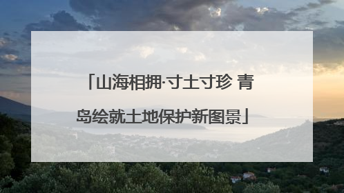 山海相拥·寸土寸珍 青岛绘就土地保护新图景