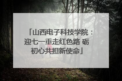 山西电子科技学院：迎七一重走红色路 砺初心共担新使命