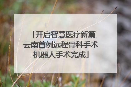开启智慧医疗新篇 云南首例远程骨科手术机器人手术完成
