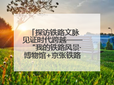 探访铁路文脉 见证时代跨越——“我的铁路风景·博物馆+京张铁路文化之旅”活动在京启动