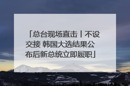 总台现场直击丨不设交接 韩国大选结果公布后新总统立即履职