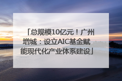 总规模10亿元！广州增城：设立AIC基金赋能现代化产业体系建设