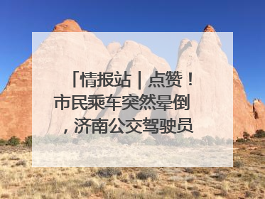 情报站｜点赞！市民乘车突然晕倒，济南公交驾驶员和乘客热心相助