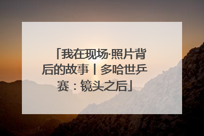 我在现场·照片背后的故事丨多哈世乒赛：镜头之后