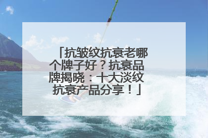 抗皱纹抗衰老哪个牌子好？抗衰品牌揭晓：十大淡纹抗衰产品分享！